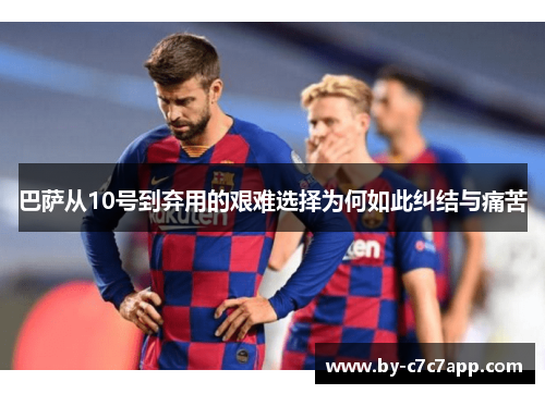 巴萨从10号到弃用的艰难选择为何如此纠结与痛苦 巴萨从10号到弃用的艰难选择为何如此纠结与痛苦