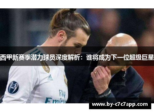 西甲新赛季潜力球员深度解析：谁将成为下一位超级巨星